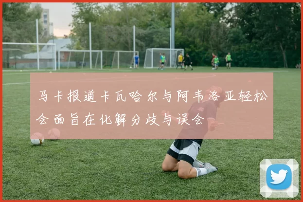 马卡报道卡瓦哈尔与阿韦洛亚轻松会面旨在化解分歧与误会